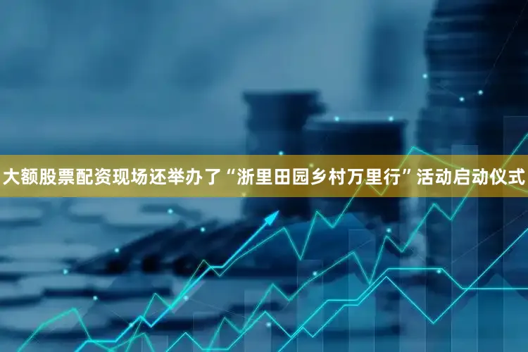 大额股票配资现场还举办了“浙里田园乡村万里行”活动启动仪式