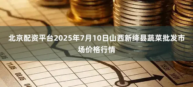 北京配资平台2025年7月10日山西新绛县蔬菜批发市场价格行情