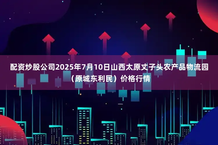 配资炒股公司2025年7月10日山西太原丈子头农产品物流园（原城东利民）价格行情