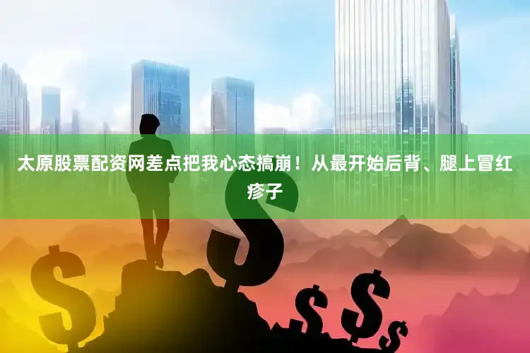 太原股票配资网差点把我心态搞崩！从最开始后背、腿上冒红疹子