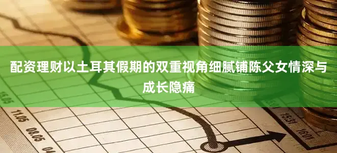配资理财以土耳其假期的双重视角细腻铺陈父女情深与成长隐痛