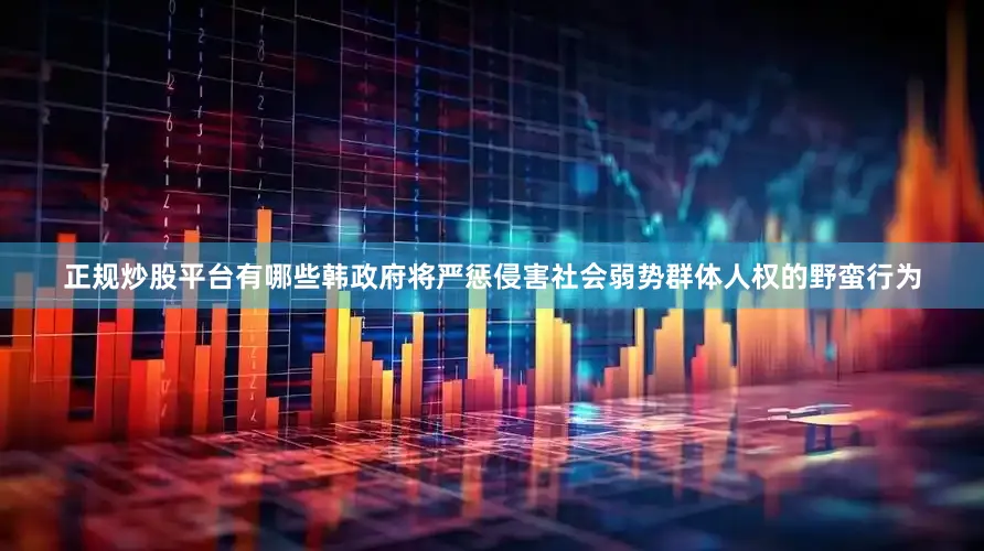 正规炒股平台有哪些韩政府将严惩侵害社会弱势群体人权的野蛮行为
